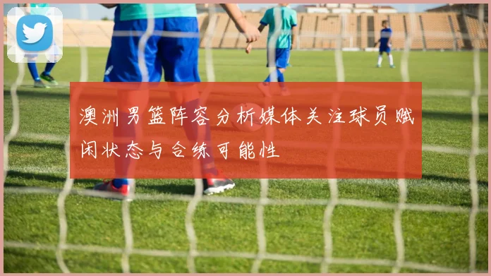 澳洲男篮阵容分析媒体关注球员赋闲状态与合练可能性