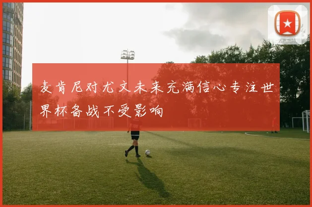 麦肯尼对尤文未来充满信心专注世界杯备战不受影响
