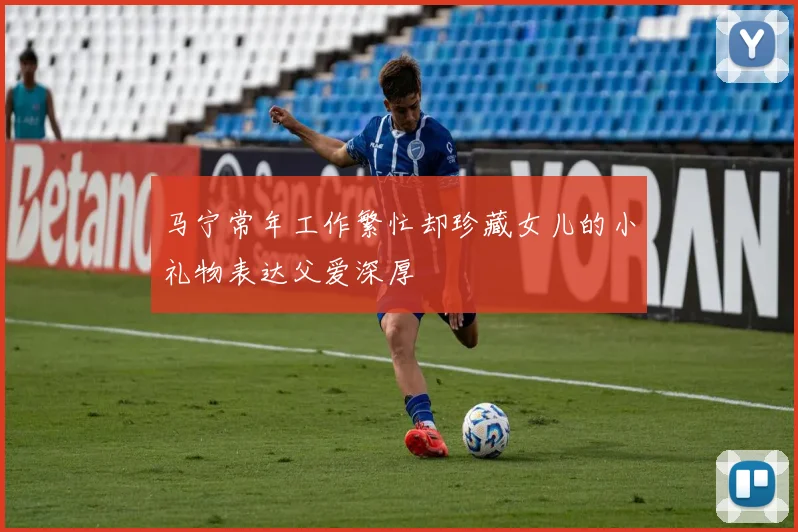 马宁常年工作繁忙却珍藏女儿的小礼物表达父爱深厚