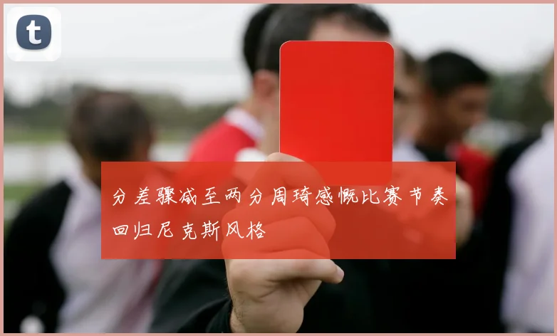 分差骤减至两分周琦感慨比赛节奏回归尼克斯风格