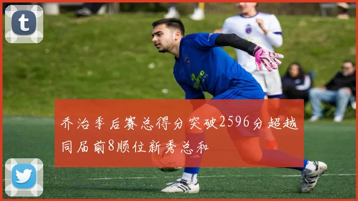 乔治季后赛总得分突破2596分超越同届前8顺位新秀总和