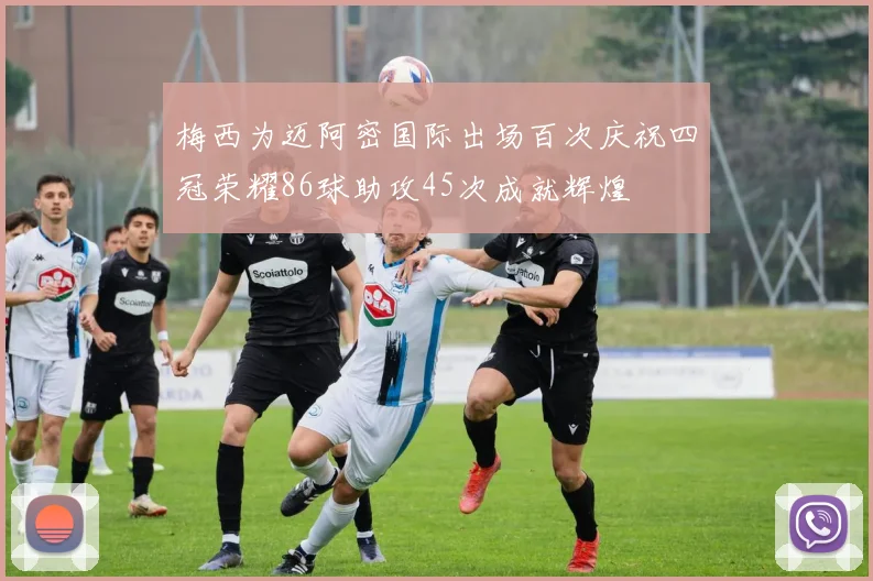 梅西为迈阿密国际出场百次庆祝四冠荣耀86球助攻45次成就辉煌