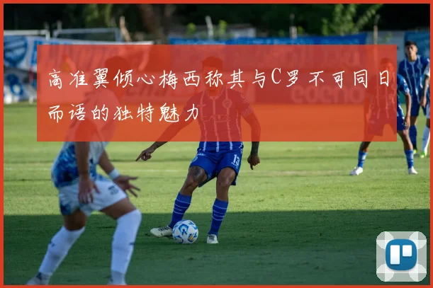 高准翼倾心梅西称其与C罗不可同日而语的独特魅力