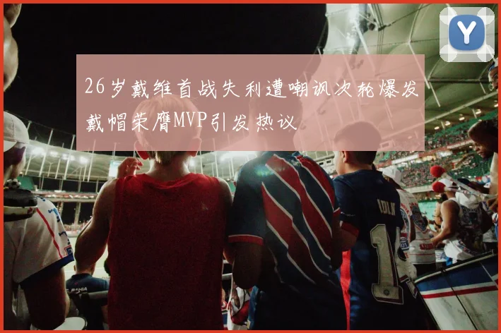 26岁戴维首战失利遭嘲讽次轮爆发戴帽荣膺MVP引发热议