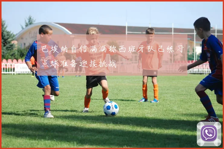 巴埃纳自信满满称西班牙队已练习点球准备迎接挑战