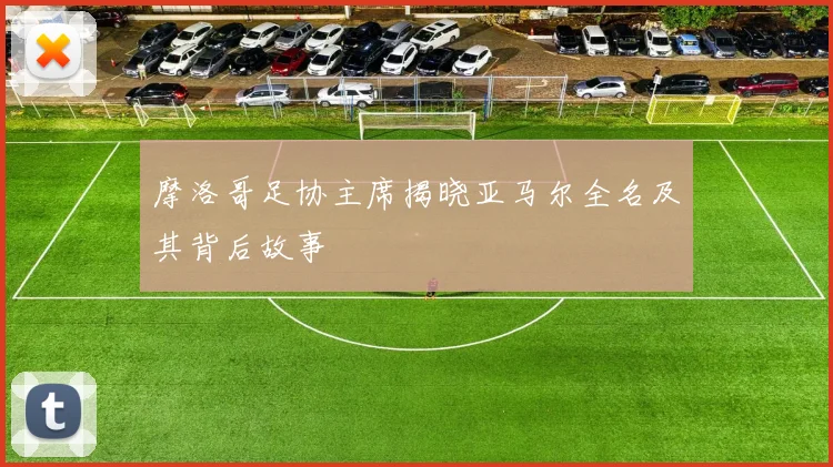 摩洛哥足协主席揭晓亚马尔全名及其背后故事