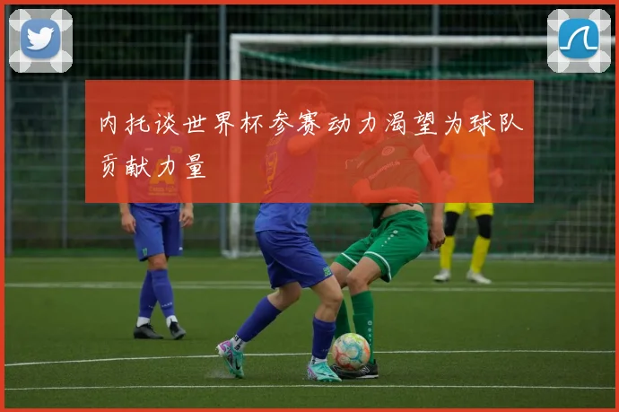 内托谈世界杯参赛动力渴望为球队贡献力量