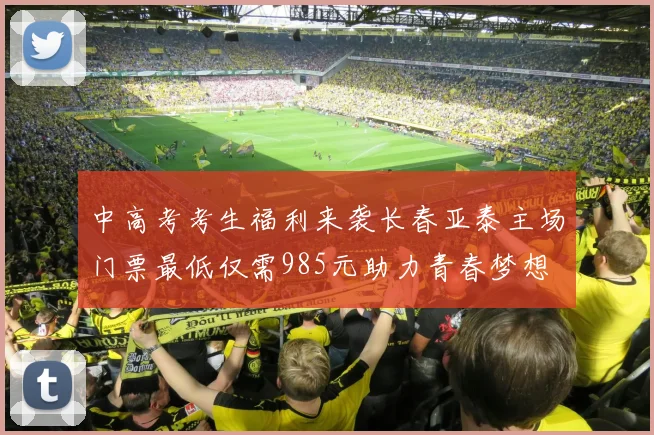 中高考考生福利来袭长春亚泰主场门票最低仅需985元助力青春梦想