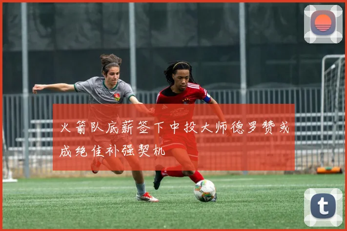 火箭队底薪签下中投大师德罗赞或成绝佳补强契机