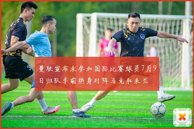 曼联宣布未参加国际比赛球员7月9日归队季前热身对阵马竞和米兰