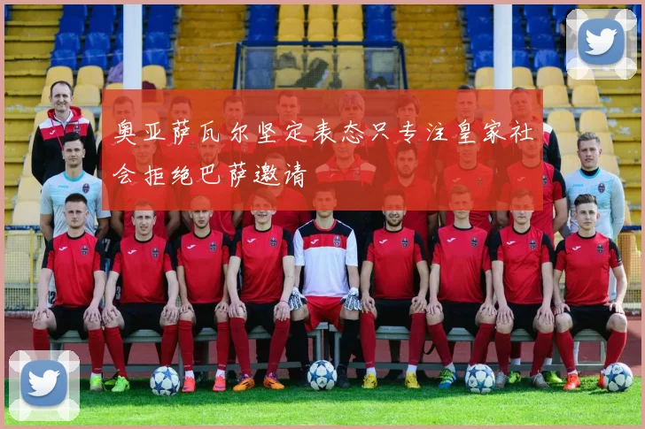 奥亚萨瓦尔坚定表态只专注皇家社会拒绝巴萨邀请