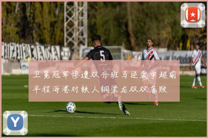 卫冕冠军惨遭双升班马逆袭中超前半程海港对铁人铜梁龙双双落败