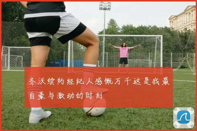 齐沃续约经纪人感慨万千这是我最自豪与激动的时刻