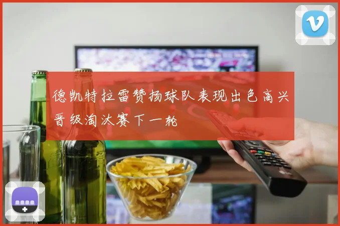德凯特拉雷赞扬球队表现出色高兴晋级淘汰赛下一轮
