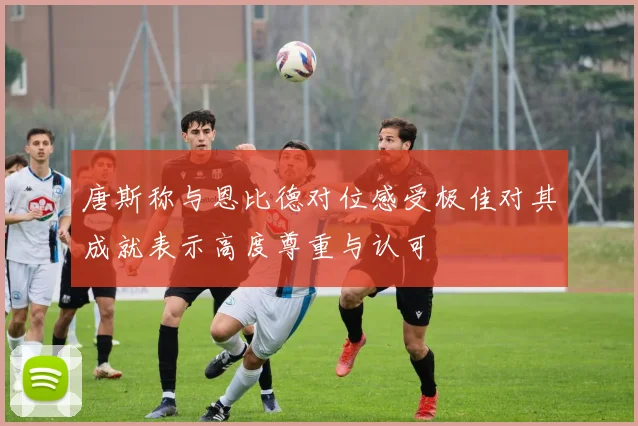 唐斯称与恩比德对位感受极佳对其成就表示高度尊重与认可