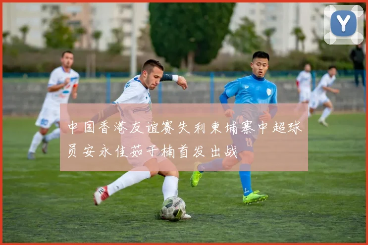 中国香港友谊赛失利柬埔寨中超球员安永佳茹子楠首发出战