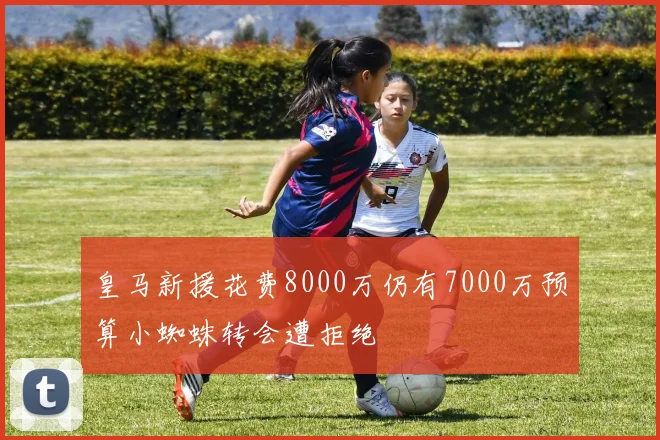 皇马新援花费8000万仍有7000万预算小蜘蛛转会遭拒绝