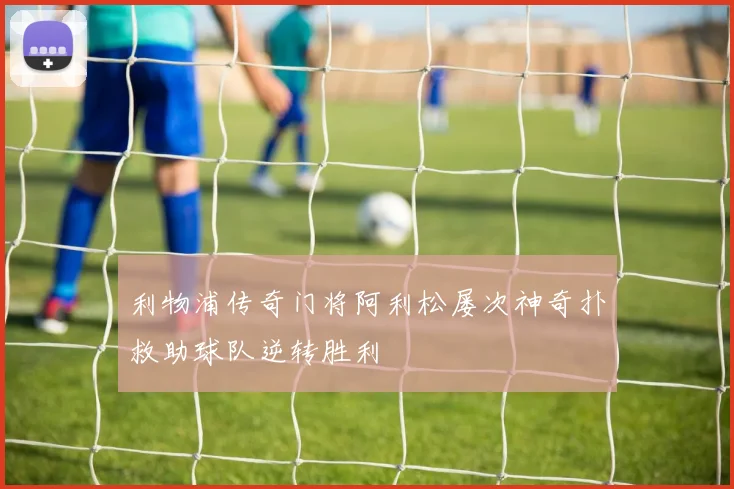 利物浦传奇门将阿利松屡次神奇扑救助球队逆转胜利
