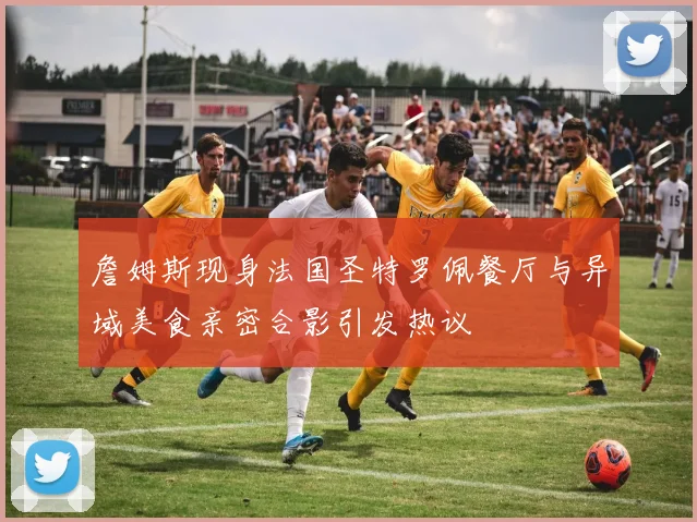 詹姆斯现身法国圣特罗佩餐厅与异域美食亲密合影引发热议