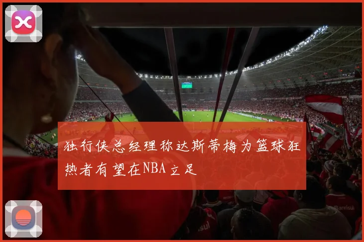 独行侠总经理称达斯蒂梅为篮球狂热者有望在NBA立足