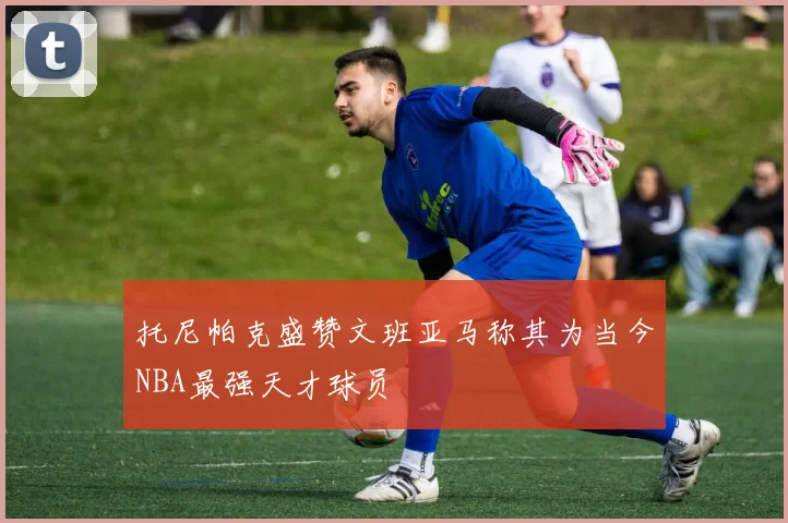 托尼帕克盛赞文班亚马称其为当今NBA最强天才球员