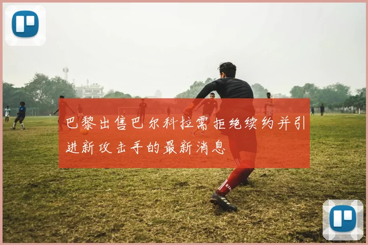 巴黎出售巴尔科拉需拒绝续约并引进新攻击手的最新消息