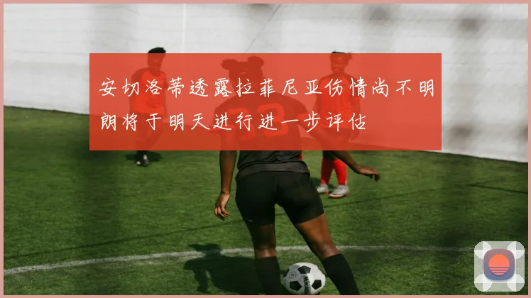 安切洛蒂透露拉菲尼亚伤情尚不明朗将于明天进行进一步评估