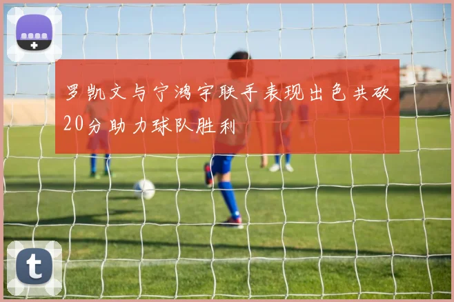 罗凯文与宁鸿宇联手表现出色共砍20分助力球队胜利