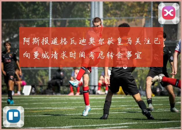 阿斯报道格瓦迪奥尔获皇马关注已向曼城请求时间考虑转会事宜